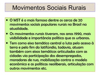 Movimentos Sociais Rurais
• O MST é o mais famoso dentre os cerca de 20
movimentos sociais populares rurais no Brasil na
atualidade.
• Os movimentos rurais tiveram, nos anos 1990, mais
visibilidade e importância política que os urbanos.
• Tem como eixo temático central a luta pelo acesso à
terra e pelo fim do latifúndio, todavia, atuam
também com eixos temáticos articulados com as
cidades via participação dos desempregados,
moradores de rua, mobilização contra o modelo
econômico e as políticas neoliberais, articulação com
outros movimentos etc.

 