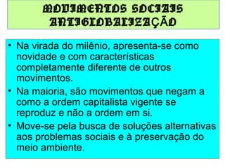 MOVIMENTOS SOCIAIS
ANTIGLOBALIZA ÇÃ O
• Na virada do milênio, apresenta-se como
novidade e com características
completamente diferente de outros
movimentos.
• Na maioria, são movimentos que negam a
como a ordem capitalista vigente se
reproduz e não a ordem em si.
• Move-se pela busca de soluções alternativas
aos problemas sociais e à preservação do
meio ambiente.

 