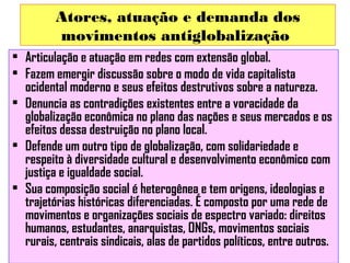 Atores, atuação e demanda dos
movimentos antiglobalização
• Articulação e atuação em redes com extensão global.
• Fazem emergir discussão sobre o modo de vida capitalista
ocidental moderno e seus efeitos destrutivos sobre a natureza.
• Denuncia as contradições existentes entre a voracidade da
globalização econômica no plano das nações e seus mercados e os
efeitos dessa destruição no plano local.
• Defende um outro tipo de globalização, com solidariedade e
respeito à diversidade cultural e desenvolvimento econômico com
justiça e igualdade social.
• Sua composição social é heterogênea e tem origens, ideologias e
trajetórias históricas diferenciadas. É composto por uma rede de
movimentos e organizações sociais de espectro variado: direitos
humanos, estudantes, anarquistas, ONGs, movimentos sociais
rurais, centrais sindicais, alas de partidos políticos, entre outros.

 