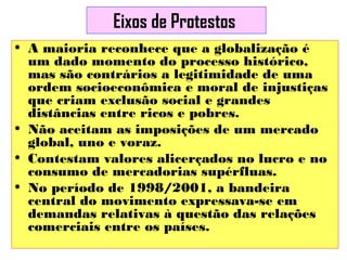 Eixos de Protestos
• A maioria reconhece que a globalização é
um dado momento do processo histórico,
mas são contrários a legitimidade de uma
ordem socioeconômica e moral de injustiças
que criam exclusão social e grandes
distâncias entre ricos e pobres.
• Não aceitam as imposições de um mercado
global, uno e voraz.
• Contestam valores alicerçados no lucro e no
consumo de mercadorias supérfluas.
• No período de 1998/2001, a bandeira
central do movimento expressava-se em
demandas relativas à questão das relações
comerciais entre os países.

 