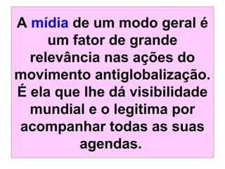 A mídia de um modo geral é
um fator de grande
relevância nas ações do
movimento antiglobalização.
É ela que lhe dá visibilidade
mundial e o legitima por
acompanhar todas as suas
agendas.

 