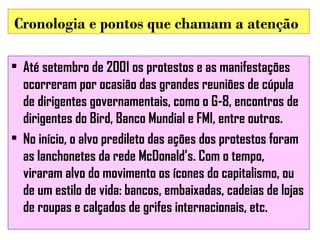 Cronologia e pontos que chamam a atenção
• Até setembro de 2001 os protestos e as manifestações
ocorreram por ocasião das grandes reuniões de cúpula
de dirigentes governamentais, como o G-8, encontros de
dirigentes do Bird, Banco Mundial e FMI, entre outros.
• No início, o alvo predileto das ações dos protestos foram
as lanchonetes da rede McDonald’s. Com o tempo,
viraram alvo do movimento os ícones do capitalismo, ou
de um estilo de vida: bancos, embaixadas, cadeias de lojas
de roupas e calçados de grifes internacionais, etc.

 