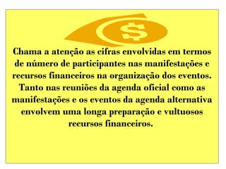 Chama a atenção as cifras envolvidas em termos
de número de participantes nas manifestações e
recursos financeiros na organização dos eventos.
Tanto nas reuniões da agenda oficial como as
manifestações e os eventos da agenda alternativa
envolvem uma longa preparação e vultuosos
recursos financeiros.

 