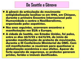 De Seattle a Gênova
• A gênesis de articulação do movimento
antiglobalização localiza-se em 1996, em Chiapas,
durante o primeiro Encontro Internacional pela
Humanidade e contra o Neoliberalismo,
organizado pelos zapatistas.
• Nos anos seguintes, ocorreram encontros e
manifestações nos EUA e Europa.
• A cidade de Seattle, nos Estados Unidos, foi palco,
entre os dias 30/11/99 e 04/12/99, do inicio de
grandes manifestações de protesto do movimento,
durante a III Conferência Ministerial da OMC. Cem
mil manifestantes se reuniram para questionar a
globalização econômica e seus efeitos. Apesar do
forte aparato de segurança, os protestos geraram
prisões, feridos e imóveis danificados.

 
