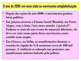 O ano de 2001: um novo ciclo no movimento antiglobalização
• Depois das ações do ano 2000, o movimento ganhou
força política.
• Em janeiro ocorreu o Fórum Social Mundial, em Porto
Alegre, com o lema “um outro mundo é possível”.
Embora se trate de um evento de natureza diferente, ele
deve ser visto como parte desse movimento, num
sentido mais amplo.
• Em Gênova, na Itália, as manifestações durante a
reunião de cúpula do G-8 reuniram cerca de 100 mil
pessoas. A violência se sobrepôs aos protestos, um
manifestante morreu baleado pela polícia.

 