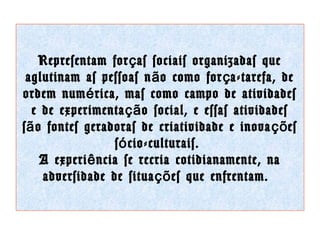 Representam for ç as sociais organizadas que
aglutinam as pessoas n ã o como for ç a-tarefa, de
ordem num é rica, mas como campo de atividades
e de experimenta çã o social, e essas atividades
s ã o fontes geradoras de criatividade e inova çõ es
s ó cio-culturais.
A experi ê ncia se recria cotidianamente, na
adversidade de situa çõ es que enfrentam.

 