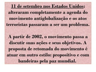 11 de setembro nos Estados Unidos:
alteraram completamente a agenda do
movimento antiglobalização e os atos
terroristas passaram a ser um problema.
A partir de 2002, o movimento passa a
discutir suas ações e seus objetivos. A
proposta de retomada do movimento é
atuar em outro estilo: propositivo e com
bandeiras pela paz mundial.

 