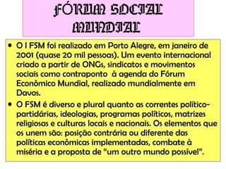 FÓRUM SOCIAL
MUNDIAL
• O I FSM foi realizado em Porto Alegre, em janeiro de
2001 (quase 20 mil pessoas). Um evento internacional
criado a partir de ONGs, sindicatos e movimentos
sociais como contraponto à agenda do Fórum
Econômico Mundial, realizado mundialmente em
Davos.
• O FSM é diverso e plural quanto as correntes políticopartidárias, ideologias, programas políticos, matrizes
religiosas e culturas locais e nacionais. Os elementos que
os unem são: posição contrária ou diferente das
políticas econômicas implementadas, combate à
miséria e a proposta de “um outro mundo possível”.

 
