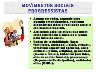 MOVIMENTOS SOCIAIS
prOgrESSISTAS
• Atuam em redes, segundo uma
agenda emancipatória, realizam
diagnósticos sobre a realidade social e
constroem propostas.
• Articulam ações coletivas que agem
como resistência à exclusão e lutam
pela inclusão social.
• Redes: de sociabilidade (laços
familiares, amizade), locais, virtuais,
temáticas específicas (gênero), sócioculturais (etnia, religião), geracionais
(jovens e idosos), históricas (um líder,
ator ou cantor famoso), governança
(Orçamento Participativo), entidades
afins (ONGs).

 