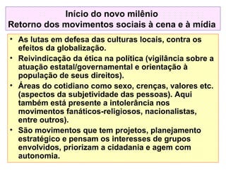 Início do novo milênio
Retorno dos movimentos sociais à cena e à mídia
• As lutas em defesa das culturas locais, contra os
efeitos da globalização.
• Reivindicação da ética na política (vigilância sobre a
atuação estatal/governamental e orientação à
população de seus direitos).
• Áreas do cotidiano como sexo, crenças, valores etc.
(aspectos da subjetividade das pessoas). Aqui
também está presente a intolerância nos
movimentos fanáticos-religiosos, nacionalistas,
entre outros).
• São movimentos que tem projetos, planejamento
estratégico e pensam os interesses de grupos
envolvidos, priorizam a cidadania e agem com
autonomia.

 