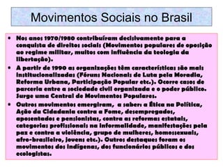 Movimentos Sociais no Brasil
• Nos anos 1970/1980 contribuíram decisivamente para a
conquista de direitos sociais (Movimentos populares de oposição
ao regime militar, muitos com influência da teologia da
libertação).
• A partir de 1990 as organizações têm características são mais
institucionalizadas (Fóruns Nacionais de Luta pela Moradia,
Reforma Urbana, Participação Popular etc.). Ocorre casos de
parceria entre a sociedade civil organizada e o poder público.
Surge uma Central de Movimentos Populares.
• Outros movimentos emergiram, a saber: a Ética na Política,
Ação da Cidadania contra a Fome, desempregados,
aposentados e pensionistas, contra as reformas estatais,
categorias profissionais na informalidade, manifestações pela
paz e contra a violência, grupo de mulheres, homossexuais,
afro-brasileiro, jovens etc.). Outros destaques foram os
movimentos dos indígenas, dos funcionários públicos e dos
ecologistas.

 