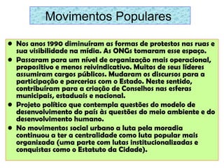 Movimentos Populares
• Nos anos 1990 diminuíram as formas de protestos nas ruas e
sua visibilidade na mídia. As ONGs tomaram esse espaço.
• Passaram para um nível de organização mais operacional,
propositivo e menos reivindicativo. Muitos de seus líderes
assumiram cargos públicos. Mudaram os discursos para a
participação e parcerias com o Estado. Neste sentido,
contribuíram para a criação de Conselhos nas esferas
municipais, estaduais e nacional.
• Projeto político que contempla questões do modelo de
desenvolvimento do país às questões do meio ambiente e do
desenvolvimento humano.
• No movimentos social urbano a luta pela moradia
continuou a ter a centralidade como luta popular mais
organizada (uma parte com lutas institucionalizadas e
conquistas como o Estatuto da Cidade).

 