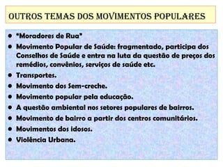 OutrOs temas dOs mOvimentOs POPulares
• “Moradores de Rua”
• Movimento Popular de Saúde: fragmentado, participa dos
Conselhos de Saúde e entra na luta da questão de preços dos
remédios, convênios, serviços de saúde etc.
• Transportes.
• Movimento dos Sem-creche.
• Movimento popular pela educação.
• A questão ambiental nos setores populares de bairros.
• Movimento de bairro a partir dos centros comunitários.
• Movimentos dos idosos.
• Violência Urbana.

 