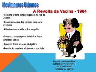 A Revolta da Vacina - 1904
•Reforma urbana e modernizadora no Rio de
Janeiro
•Desapropriações dos cortiços para abrir
avenidas
•Alta do custo de vida, e dos aluguéis
•Governo combate peste bubônica, febre
amarela e varíola
•Governo torna a vacina obrigatória
•População se rebela e luta contra a polícia
O governo realizava obras
públicas que “limpavam” o
centro da cidade da
“infecção” da pobreza
 