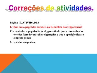 Página 19. ATIVIDADES
1. Qual era o papel dos coronéis na República das Oligarquias?
Era controlar a população local, garantindo que o resultado das
eleições fosse favorável às oligarquias e que a oposição ficasse
longe do poder.
2. Desenho no quadro.
 