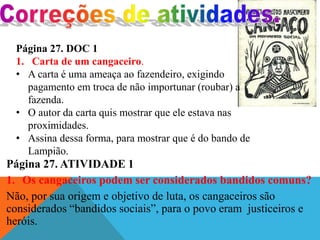 Página 27. ATIVIDADE 1
1. Os cangaceiros podem ser considerados bandidos comuns?
Não, por sua origem e objetivo de luta, os cangaceiros são
considerados “bandidos sociais”, para o povo eram justiceiros e
heróis.
Página 27. DOC 1
1. Carta de um cangaceiro.
• A carta é uma ameaça ao fazendeiro, exigindo
pagamento em troca de não importunar (roubar) a
fazenda.
• O autor da carta quis mostrar que ele estava nas
proximidades.
• Assina dessa forma, para mostrar que é do bando de
Lampião.
 