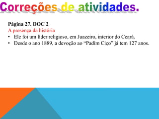 Página 27. DOC 2
A presença da história
• Ele foi um líder religioso, em Juazeiro, interior do Ceará.
• Desde o ano 1889, a devoção ao “Padim Ciço” já tem 127 anos.
 