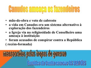 • mão-de-obra e voto de cabresto
• a vida em Canudos era um sistema alternativo à
exploração dos fazendeiros
• a Igreja via na religiosidade de Conselheiro uma
ameaça à instituição
• foram acusados de conspirar contra a República
( recém-formada)
 