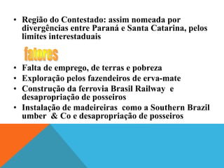 • Região do Contestado: assim nomeada por
divergências entre Paraná e Santa Catarina, pelos
limites interestaduais
• Falta de emprego, de terras e pobreza
• Exploração pelos fazendeiros de erva-mate
• Construção da ferrovia Brasil Railway e
desapropriação de posseiros
• Instalação de madeireiras como a Southern Brazil
umber & Co e desapropriação de posseiros
 