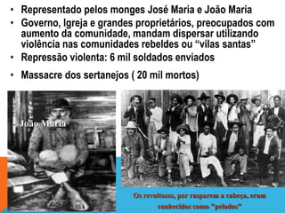 • Representado pelos monges José Maria e João Maria
• Governo, Igreja e grandes proprietários, preocupados com
aumento da comunidade, mandam dispersar utilizando
violência nas comunidades rebeldes ou “vilas santas”
• Repressão violenta: 6 mil soldados enviados
• Massacre dos sertanejos ( 20 mil mortos)
Os revoltosos, por rasparem a cabeça, eram
conhecidos como "pelados"
João Maria
 