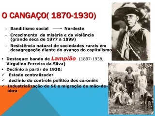 O CANGAÇO( 1870-1930)
 Banditismo social Nordeste
 Crescimento da miséria e da violência
(grande seca de 1877 a 1899)
 Resistência natural de sociedades rurais em
desagregação diante do avanço do capitalismo
 Destaque: bando de Lampião (1897-1938,
Virgulino Ferreira da Silva)
 Declínio a partir de 1930:
 Estado centralizador
 declínio do controle político dos coronéis
 Industrialização do SE e migração de mão-de-
obra
 