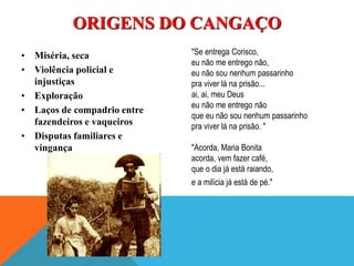 • Miséria, seca
• Violência policial e
injustiças
• Exploração
• Laços de compadrio entre
fazendeiros e vaqueiros
• Disputas familiares e
vingança
ORIGENS DO CANGAÇO
"Se entrega Corisco,
eu não me entrego não,
eu não sou nenhum passarinho
pra viver lá na prisão...
ai, ai, meu Deus
eu não me entrego não
que eu não sou nenhum passarinho
pra viver lá na prisão. "
"Acorda, Maria Bonita
acorda, vem fazer café,
que o dia já está raiando,
e a milícia já está de pé."
 