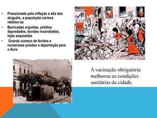 • Pressionada pela inflação e alta dos
aluguéis, a população carioca
rebelou-se
• Barricadas erguidas, prédios
depredados, bondes incendiados,
lojas saqueadas
• Grande número de feridos e
numerosas prisões e deportação para
o Acre
A vacinação obrigatória
melhorou as condições
sanitárias da cidade.
 