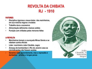 REVOLTA DA CHIBATA
RJ - 1910
FATORES
• Disciplina rigorosa e maus-tratos dos marinheiros,
em sua maioria negros e mulatos
• Trabalho duro e excessivo
• Alimentação deficiente e baixos soldos
• Punição com chibatas pelas menores faltas
A REVOLTA
• Marinheiros tomam o couraçado Minas Gerais e se
rebelam contra oficiais
• Líder: marinheiro João Cândido, negro
• Ameaça de bombardear o Rio de Janeiro caso as
reivindicações não fossem aceitas
• Governo cede aparentemente, mas a represália é
duríssima - prisões e longas penas
 