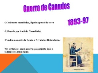 •Movimento messiânico, ligado à posse de terra
•Liderado por Antônio Conselheiro
•Fundou no norte da Bahia, o Arraial de Belo Monte,
•Os sertanejos eram contra o casamento civil e
os impostos municipais
 