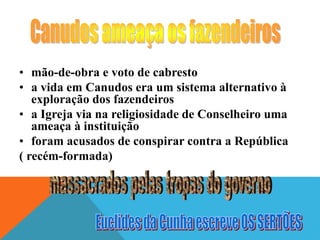 • mão-de-obra e voto de cabresto
• a vida em Canudos era um sistema alternativo à
exploração dos fazendeiros
• a Igreja via na religiosidade de Conselheiro uma
ameaça à instituição
• foram acusados de conspirar contra a República
( recém-formada)
 