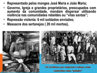 • Representado pelos monges José Maria e João Maria;
• Governo, Igreja e grandes proprietários, preocupados com
aumento da comunidade, mandam dispersar utilizando
violência nas comunidades rebeldes ou “vilas santas”;
• Repressão violenta: 6 mil soldados enviados;
• Massacre dos sertanejos ( 20 mil mortos).
Os revoltosos, por rasparem a cabeça, eram
conhecidos como "pelados"
João Maria
 