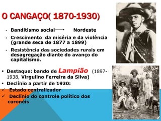 O CANGAÇO( 1870-1930)
 Banditismo social Nordeste
 Crescimento da miséria e da violência
(grande seca de 1877 a 1899)
 Resistência das sociedades rurais em
desagregação diante do avanço do
capitalismo.
 Destaque: bando de Lampião (1897-
1938, Virgulino Ferreira da Silva)
 Declínio a partir de 1930:
 Estado centralizador
 Declínio do controle político dos
coronéis
 