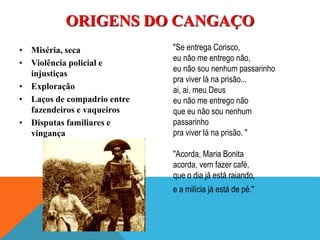 • Miséria, seca
• Violência policial e
injustiças
• Exploração
• Laços de compadrio entre
fazendeiros e vaqueiros
• Disputas familiares e
vingança
ORIGENS DO CANGAÇO
"Se entrega Corisco,
eu não me entrego não,
eu não sou nenhum passarinho
pra viver lá na prisão...
ai, ai, meu Deus
eu não me entrego não
que eu não sou nenhum
passarinho
pra viver lá na prisão. "
"Acorda, Maria Bonita
acorda, vem fazer café,
que o dia já está raiando,
e a milícia já está de pé."
 