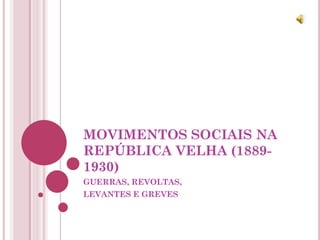 MOVIMENTOS SOCIAIS NA
REPÚBLICA VELHA (1889-
1930)
GUERRAS, REVOLTAS,
LEVANTES E GREVES
 