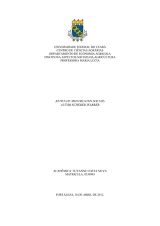 UNIVERSIDADE FEDERAL DO CEARÁ
        CENTRO DE CIÊNCIAS AGRÀRIAS
   DEPARTAMENTO DE ECONOMIA AGRICOLA
DISCIPLINA ASPECTOS SOCIAIS DA AGRICULTURA
          PROFESSORA MARIA LÚCIA




      REDES DE MOVIMENTOS SOCIAIS
        AUTOR SCHERER-WARRER




     ACADÊMICA: SUYANNE COSTA SILVA
           MATRICULA: 0330993




      FORTALEZA, 16 DE ABRIL DE 2012.
 