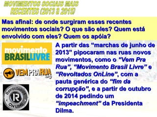 Mas afinal: de onde surgiram esses recentesMas afinal: de onde surgiram esses recentes
movimentos sociais? O que são eles? Quem estámovimentos sociais? O que são eles? Quem está
envolvido com eles? Quem os apóia?envolvido com eles? Quem os apóia?
A partir das “marchas de junho deA partir das “marchas de junho de
2013” pipocaram nas ruas novos2013” pipocaram nas ruas novos
movimentos, como omovimentos, como o “Vem Pra“Vem Pra
Rua”, “Movimento Brasil Livre”Rua”, “Movimento Brasil Livre” ee
“Revoltados OnLine”“Revoltados OnLine”, com a, com a
pauta genérica dopauta genérica do “fim da“fim da
corrupção”corrupção”, e a partir de outubro, e a partir de outubro
de 2014 pedindo umde 2014 pedindo um
“impeachment”“impeachment” da Presidentada Presidenta
Dilma.Dilma.
 