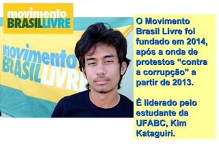 O MovimentoO Movimento
Brasil Livre foiBrasil Livre foi
fundado em 2014,fundado em 2014,
após a onda deapós a onda de
protestos “contraprotestos “contra
a corrupção” aa corrupção” a
partir de 2013.partir de 2013.
É liderado peloÉ liderado pelo
estudante daestudante da
UFABC, KimUFABC, Kim
Kataguiri.Kataguiri.
 
