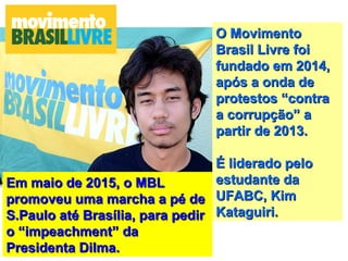 Em maio de 2015, o MBLEm maio de 2015, o MBL
promoveu uma marcha a pé depromoveu uma marcha a pé de
S.Paulo até Brasília, para pedirS.Paulo até Brasília, para pedir
o “impeachment” dao “impeachment” da
Presidenta Dilma.Presidenta Dilma.
O MovimentoO Movimento
Brasil Livre foiBrasil Livre foi
fundado em 2014,fundado em 2014,
após a onda deapós a onda de
protestos “contraprotestos “contra
a corrupção” aa corrupção” a
partir de 2013.partir de 2013.
É liderado peloÉ liderado pelo
estudante daestudante da
UFABC, KimUFABC, Kim
Kataguiri.Kataguiri.
 