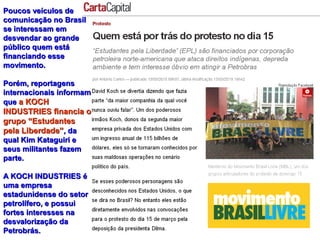 Poucos veículos dePoucos veículos de
comunicação no Brasilcomunicação no Brasil
se interessam emse interessam em
desvendar ao grandedesvendar ao grande
público quem estápúblico quem está
financiando essefinanciando esse
movimento.movimento.
Porém, reportagensPorém, reportagens
internacionais informaminternacionais informam
queque a KOCHa KOCH
INDUSTRIES financia oINDUSTRIES financia o
grupo “Estudantesgrupo “Estudantes
pela Liberdade”pela Liberdade”, da, da
qual Kim Kataguiri equal Kim Kataguiri e
seus militantes fazemseus militantes fazem
parte.parte.
A KOCH INDUSTRIES éA KOCH INDUSTRIES é
uma empresauma empresa
estadunidense do setorestadunidense do setor
petrolífero, e possuipetrolífero, e possui
fortes interesses nafortes interesses na
desvalorização dadesvalorização da
Petrobrás.Petrobrás.
 