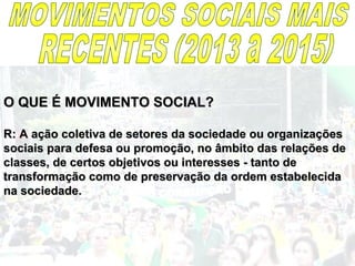 O QUE É MOVIMENTO SOCIAL?O QUE É MOVIMENTO SOCIAL?
R: A ação coletiva de setores da sociedade ou organizaçõesR: A ação coletiva de setores da sociedade ou organizações
sociais para defesa ou promoção, no âmbito das relações desociais para defesa ou promoção, no âmbito das relações de
classes, de certos objetivos ou interesses - tanto declasses, de certos objetivos ou interesses - tanto de
transformação como de preservação da ordem estabelecidatransformação como de preservação da ordem estabelecida
na sociedade.na sociedade.
 