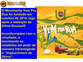 O Movimento Vem PraO Movimento Vem Pra
Rua foi fundado emRua foi fundado em
outubro de 2014, logooutubro de 2014, logo
após a reeleição deapós a reeleição de
Dilma Rousseff.Dilma Rousseff.
Inconformados com oInconformados com o
resultado, oresultado, o
movimento semovimento se
notabiliza em pedir denotabiliza em pedir de
maneira intransigentemaneira intransigente
oo “impeachment da“impeachment da
Dilma”Dilma”..
 