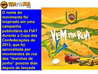 O nome doO nome do
movimento foimovimento foi
inspirado em umainspirado em uma
campanhacampanha
publicitária da FIATpublicitária da FIAT
durante a Copa dasdurante a Copa das
Confederações deConfederações de
2013, que foi2013, que foi
aproveitada poraproveitada por
movimentos de ruamovimentos de rua
das “marchas dedas “marchas de
junho” poucos diasjunho” poucos dias
depois de lançadadepois de lançada
 