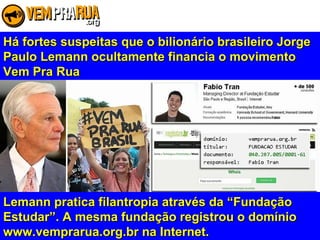 Há fortes suspeitas que o bilionário brasileiro JorgeHá fortes suspeitas que o bilionário brasileiro Jorge
Paulo Lemann ocultamente financia o movimentoPaulo Lemann ocultamente financia o movimento
Vem Pra RuaVem Pra Rua
Lemann pratica filantropia através da “FundaçãoLemann pratica filantropia através da “Fundação
Estudar”. A mesma fundação registrou o domínioEstudar”. A mesma fundação registrou o domínio
www.vemprarua.org.br na Internet.www.vemprarua.org.br na Internet.
 