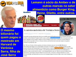 Lemann é sócio da Ambev e deLemann é sócio da Ambev e de
outras marcas no setoroutras marcas no setor
alimentício como Burger King,alimentício como Burger King,
Heinz, Diletto, entre outras.Heinz, Diletto, entre outras.
O mesmoO mesmo
bilionário foibilionário foi
quem pagou oquem pagou o
mestrado emmestrado em
Harvard deHarvard de
VerônicaVerônica
Serra, filha deSerra, filha de
José SerraJosé Serra
 