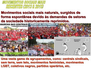 Movimentos sociais mais naturais, surgidos deMovimentos sociais mais naturais, surgidos de
forma espontânea devido às demandas de setoresforma espontânea devido às demandas de setores
da sociedade historicamente reprimidos.da sociedade historicamente reprimidos.
Uma vasta gama de agrupamentos, como: centrais sindicais,Uma vasta gama de agrupamentos, como: centrais sindicais,
sem terra, sem teto, movimentos feministas, movimentossem terra, sem teto, movimentos feministas, movimentos
LGBT, coletivos negros, partidos operários, etc.LGBT, coletivos negros, partidos operários, etc.
 