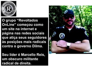 O grupo “RevoltadosO grupo “Revoltados
OnLine” começou comoOnLine” começou como
um site na internet eum site na internet e
página nas redes sociaispágina nas redes sociais
que atiça seus seguidoresque atiça seus seguidores
às posições mais radicaisàs posições mais radicais
contra o governo Dilma.contra o governo Dilma.
Seu líder é Marcello Reis,Seu líder é Marcello Reis,
um obscuro militanteum obscuro militante
radical de direita.radical de direita.
 