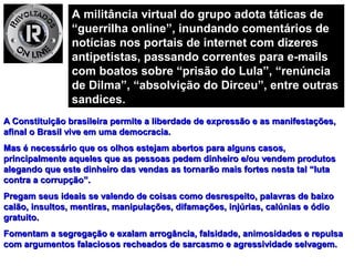 A militância virtual do grupo adota táticas deA militância virtual do grupo adota táticas de
“guerrilha online”, inundando comentários de“guerrilha online”, inundando comentários de
notícias nos portais de internet com dizeresnotícias nos portais de internet com dizeres
antipetistas, passando correntes para e-mailsantipetistas, passando correntes para e-mails
com boatos sobre “prisão do Lula”, “renúnciacom boatos sobre “prisão do Lula”, “renúncia
de Dilma”, “absolvição do Dirceu”, entre outrasde Dilma”, “absolvição do Dirceu”, entre outras
sandices.sandices.
A Constituição brasileira permite a liberdade de expressão e as manifestações,A Constituição brasileira permite a liberdade de expressão e as manifestações,
afinal o Brasil vive em uma democracia.afinal o Brasil vive em uma democracia.
Mas é necessário que os olhos estejam abertos para alguns casos,Mas é necessário que os olhos estejam abertos para alguns casos,
principalmente aqueles que as pessoas pedem dinheiro e/ou vendem produtosprincipalmente aqueles que as pessoas pedem dinheiro e/ou vendem produtos
alegando que este dinheiro das vendas as tornarão mais fortes nesta tal “lutaalegando que este dinheiro das vendas as tornarão mais fortes nesta tal “luta
contra a corrupção”.contra a corrupção”.
Pregam seus ideais se valendo de coisas como desrespeito, palavras de baixoPregam seus ideais se valendo de coisas como desrespeito, palavras de baixo
calão, insultos, mentiras, manipulações, difamações, injúrias, calúnias e ódiocalão, insultos, mentiras, manipulações, difamações, injúrias, calúnias e ódio
gratuito.gratuito.
Fomentam a segregação e exalam arrogância, falsidade, animosidades e repulsaFomentam a segregação e exalam arrogância, falsidade, animosidades e repulsa
com argumentos falaciosos recheados de sarcasmo e agressividade selvagem.com argumentos falaciosos recheados de sarcasmo e agressividade selvagem.
 