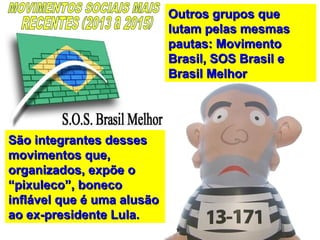 Outros grupos queOutros grupos que
lutam pelas mesmaslutam pelas mesmas
pautas: Movimentopautas: Movimento
Brasil, SOS Brasil eBrasil, SOS Brasil e
Brasil MelhorBrasil Melhor
São integrantes dessesSão integrantes desses
movimentos que,movimentos que,
organizados, expõe oorganizados, expõe o
“pixuleco”, boneco“pixuleco”, boneco
inflável que é uma alusãoinflável que é uma alusão
ao ex-presidente Lula.ao ex-presidente Lula.
 