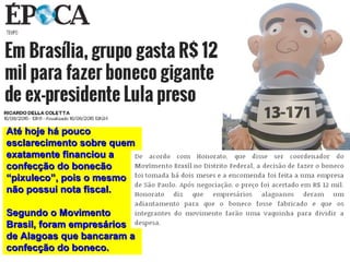 Até hoje há poucoAté hoje há pouco
esclarecimento sobre quemesclarecimento sobre quem
exatamente financiou aexatamente financiou a
confecção do bonecãoconfecção do bonecão
“pixuleco”, pois o mesmo“pixuleco”, pois o mesmo
não possui nota fiscal.não possui nota fiscal.
Segundo o MovimentoSegundo o Movimento
Brasil, foram empresáriosBrasil, foram empresários
de Alagoas que bancaram ade Alagoas que bancaram a
confecção do boneco.confecção do boneco.
 