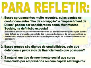 1.1. Esses agrupamentos muito recentes, cujas pautas seEsses agrupamentos muito recentes, cujas pautas se
confundem entre “fim da corrupção” e “impeachment daconfundem entre “fim da corrupção” e “impeachment da
Dilma” podem ser considerados como MovimentosDilma” podem ser considerados como Movimentos
Sociais, na definição exposta?Sociais, na definição exposta?
2.2. Esses grupos são dignos de credibilidade, pelo queEsses grupos são dignos de credibilidade, pelo que
defendem e pelos elos de financiamento que possuem?defendem e pelos elos de financiamento que possuem?
3.3. É natural um tipo de movimento social que surgeÉ natural um tipo de movimento social que surge
financiado por empresários ou com capital estrangeiro?financiado por empresários ou com capital estrangeiro?
Movimento Social = A ação coletiva de setores da sociedade ou organizações sociaisMovimento Social = A ação coletiva de setores da sociedade ou organizações sociais
para defesa ou promoção, no âmbito das relações de classes, de certos objetivos oupara defesa ou promoção, no âmbito das relações de classes, de certos objetivos ou
interesses - tanto de transformação como de preservação da ordem estabelecida nainteresses - tanto de transformação como de preservação da ordem estabelecida na
sociedade.sociedade.
 